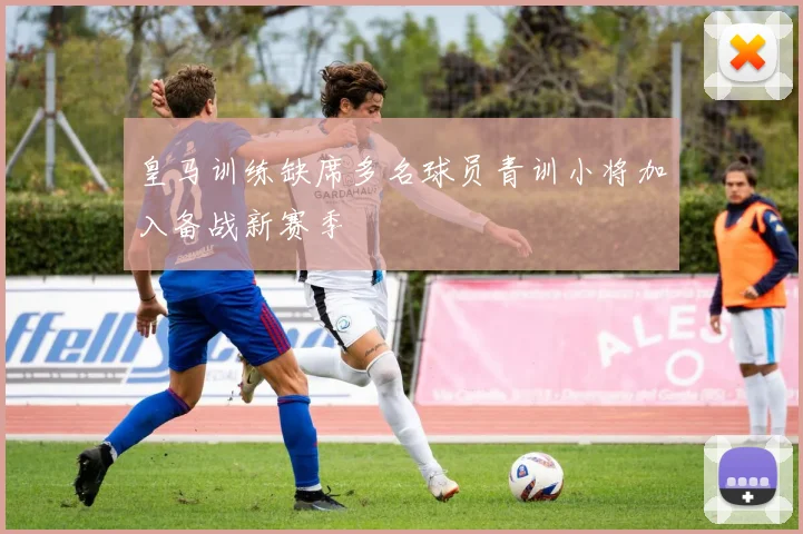 皇马训练缺席多名球员青训小将加入备战新赛季