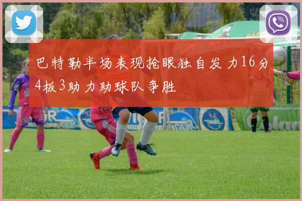 巴特勒半场表现抢眼独自发力16分4板3助力助球队争胜