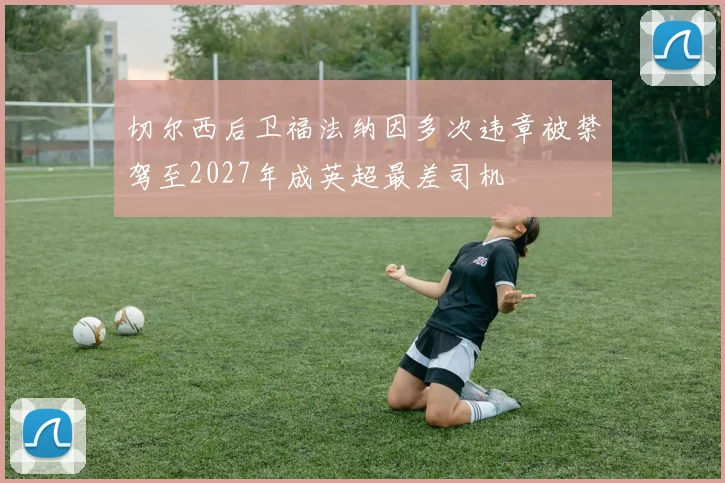 切尔西后卫福法纳因多次违章被禁驾至2027年成英超最差司机