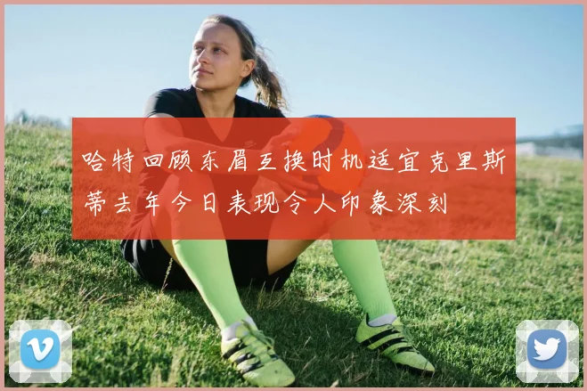 哈特回顾东眉互换时机适宜克里斯蒂去年今日表现令人印象深刻