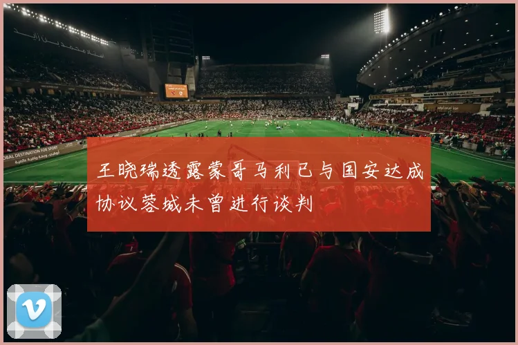 王晓瑞透露蒙哥马利已与国安达成协议蓉城未曾进行谈判