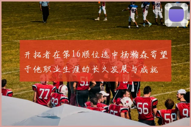 开拓者在第16顺位选中杨瀚森寄望于他职业生涯的长久发展与成就