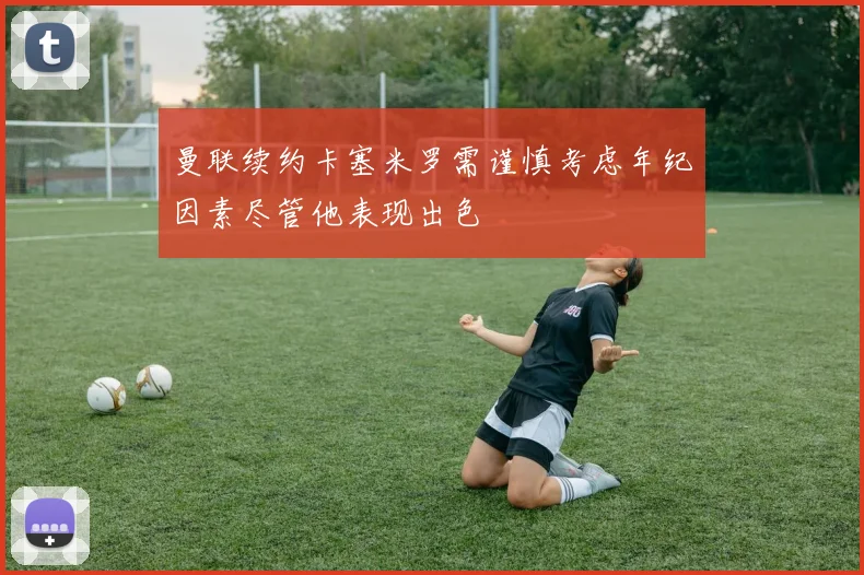 曼联续约卡塞米罗需谨慎考虑年纪因素尽管他表现出色