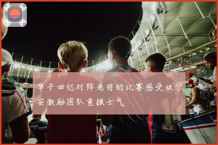 华子回忆对阵老将的比赛感受坎宁安激励团队重振士气