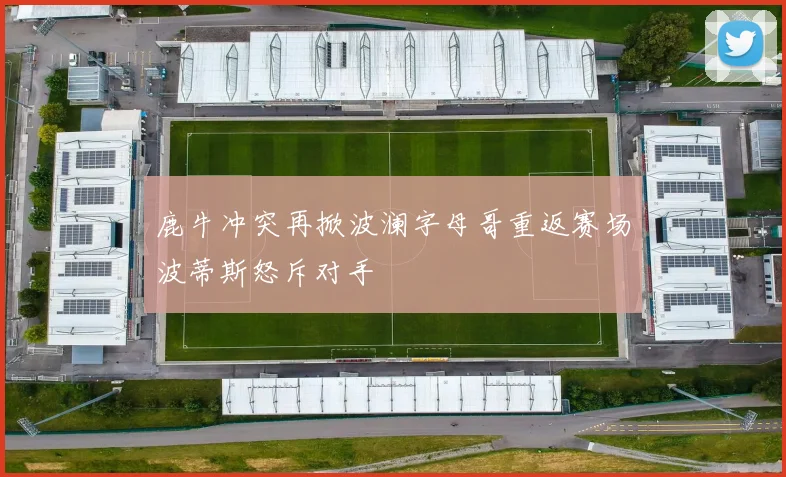 鹿牛冲突再掀波澜字母哥重返赛场波蒂斯怒斥对手