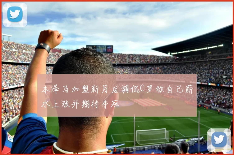 本泽马加盟新月后调侃C罗称自己薪水上涨并期待夺冠