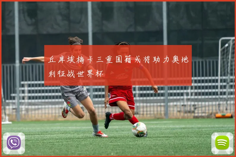 丘库埃梅卡三重国籍或将助力奥地利征战世界杯