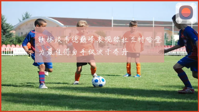 铁林谈韦德巅峰表现称杜兰特哈登为最佳得分手仅次于乔丹