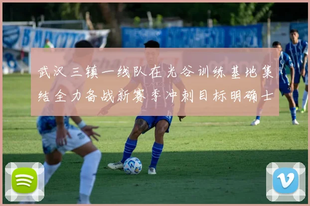 武汉三镇一线队在光谷训练基地集结全力备战新赛季冲刺目标明确士气高涨
