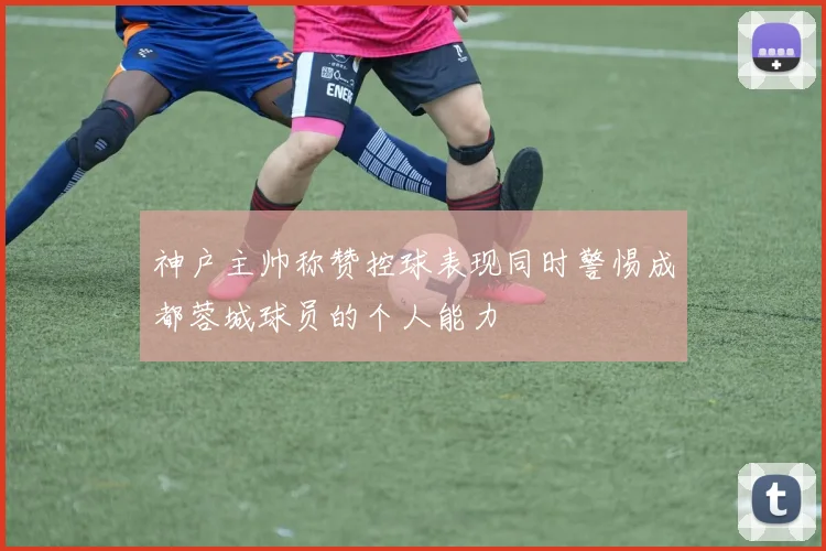 神户主帅称赞控球表现同时警惕成都蓉城球员的个人能力
