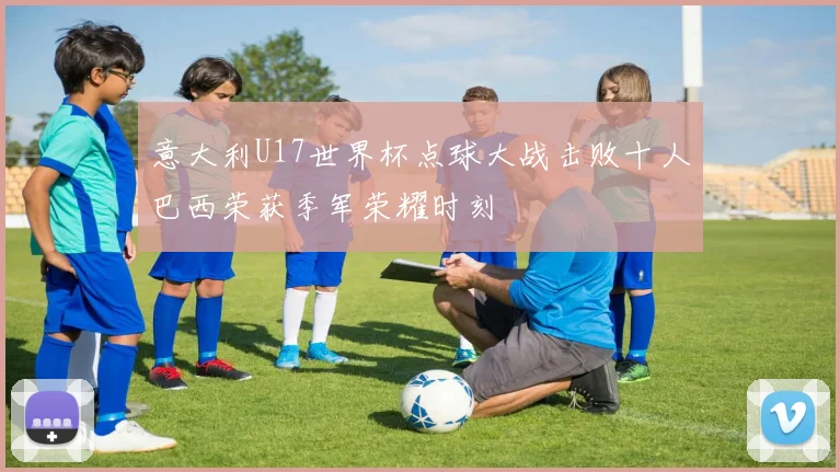 意大利U17世界杯点球大战击败十人巴西荣获季军荣耀时刻