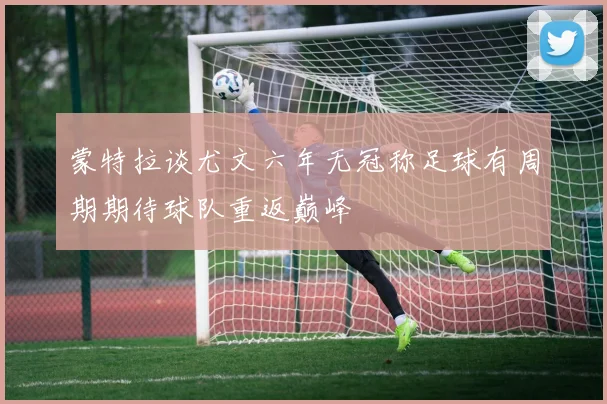 蒙特拉谈尤文六年无冠称足球有周期期待球队重返巅峰